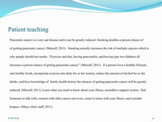 Patient teaching
Pancreatic cancer is a very sad disease and it can be greatly reduced. Smoking doubles a person chance of
of getting pancreatic cancer. (Metcalf, 2011). Smoking actually increases the risk of multiple cancers which is
why people should not smoke. “Exercise and diet, having pancreatitis, and having type two diabetes all
Increases a person chance of getting pancreatic cancer.” (Metcalf, 2011). If a person lives a healthy lifestyle,
eats healthy foods, incorporate exercise into daily his or her routine, reduce the amount of alcohol he or she
drinks, and have knowledge of family health history the chances of getting pancreatic cancer will be greatly
reduced. (Metcalf, 2011). Learn what you need to know about your illness, assemble a support system, find
Someone to talk with, connect with other cancer survivors, come to terms with your illness, and consider
hospice. (Mayo clinic staff, 2011).
6/16/2015 9
 