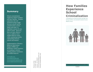 Summary
School criminalization
negatively impacts students
and their families. Families
experience fear and
frustration being caught
between schools and the
criminal justice system.
Safety and order is a
legitimate concern for any
school system. However,
there are more effective
ways to address minor
student behavior issues
while maintaining healthy
relationships between
schools and families.
Implementation of Positive
Behavior Intervention
Support (PBIS) and
Restorative Justice practices
are trending in schools
seeking positive resolutions
for student behavior.
www.pbis.org
www.pbisworld.com
www.restorativejustice.org
www.dignityinschools.org
MoniqueTate
POBox1841
Jackson,GA30233
moniquetate818@gmail.com
Monique.tate@waldenu.edu
How Families
Experience
School
Criminalization
Investigating how families process and deal with
having children criminalized at school for minor
behavior issues.
An Exploratory Multi-Case Study M. Tate
©2016
 