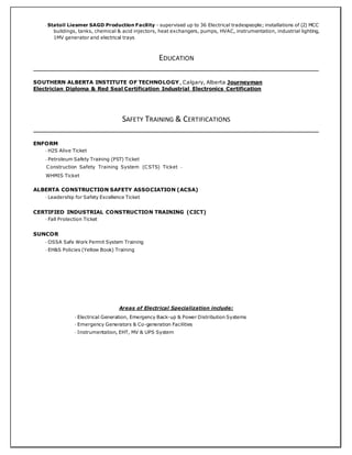 - Statoil Liesmer SAGD Production Facility - supervised up to 36 Electrical tradespeople; installations of (2) MCC
buildings, tanks, chemical & acid injectors, heat exchangers, pumps, HVAC, instrumentation, industrial lighting,
1MV generator and electrical trays
EDUCATION
SOUTHERN ALBERTA INSTITUTE OF TECHNOLOGY, Calgary, Alberta Journeyman
Electrician Diploma & Red Seal Certification Industrial Electronics Certification
SAFETY TRAINING & CERTIFICATIONS
ENFORM
- H2S Alive Ticket
- Petroleum Safety Training (PST) Ticket
Construction Safety Training System (CSTS) Ticket -
WHMIS Ticket
ALBERTA CONSTRUCTION SAFETY ASSOCIATION (ACSA)
- Leadership for Safety Excellence Ticket
CERTIFIED INDUSTRIAL CONSTRUCTION TRAINING (CICT)
- Fall Protection Ticket
SUNCOR
- OSSA Safe Work Permit System Training
- EH&S Policies (Yellow Book) Training
Areas of Electrical Specialization include:
- Electrical Generation, Emergency Back-up & Power Distribution Systems
- Emergency Generators & Co-generation Facilities
- Instrumentation, EHT, MV & UPS System
 