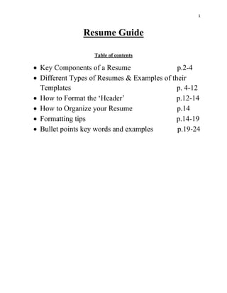 1
Resume Guide
Table of contents
 Key Components of a Resume p.2-4
 Different Types of Resumes & Examples of their
Templates p. 4-12
 How to Format the ‘Header’ p.12-14
 How to Organize your Resume p.14
 Formatting tips p.14-19
 Bullet points key words and examples p.19-24
 