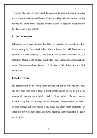 9
By putting the needs of others first, he was able to leave a lasting legacy that
proved anyone can make a difference if they’re willing to have a humble, serving
perspective. Some of his speeches are still listened to regularly today because
they have such a ring of truth.
3. Albert Schweitzer
Schweitzer was a man who took his faith very literally. He took the words of
Jesus seriously and determined to love others as best as he could. To that extent,
he served in a number of ways. At one point, he and his wife examined over 2,000
patients in African while traveling hundreds ofmiles sometimes just to reach one
person. He questioned the theology of his time to help bring others a fresh
perspective.
4. Mother Teresa
She dedicated her life to serving others through her faith as well. Mother Teresa
had her critics from time to time, as most servant leaders do, but no one could
question the motives that existed behind her desire to help. She never sought
personalrecognition for the things that she was doing, though at times she insisted
on large changes and wasn’t afraid to say things that others might hesitate to say.
In the end, however, many are calling her to becomea saint because her life really
was a miracle.
 