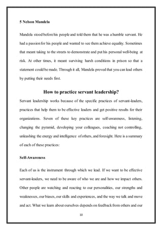 10
5 Nelson Mandela
Mandela stood beforehis people and told them that he was a humble servant. He
had a passionfor his people and wanted to see them achieve equality. Sometimes
that meant taking to the streets to demonstrate and put his personal well-being at
risk. At other times, it meant surviving harsh conditions in prison so that a
statement could be made. Through it all, Mandela proved that you can lead others
by putting their needs first.
How to practice servant leadership?
Servant leadership works because of the specific practices of servant-leaders,
practices that help them to be effective leaders and get positive results for their
organizations. Seven of these key practices are self-awareness, listening,
changing the pyramid, developing your colleagues, coaching not controlling,
unleashing the energy and intelligence ofothers, and foresight. Here is a summary
of each of these practices:
Self-Awareness
Each of us is the instrument through which we lead. If we want to be effective
servant-leaders, we need to be aware of who we are and how we impact others.
Other people are watching and reacting to our personalities, our strengths and
weaknesses, our biases, our skills and experiences, and the way we talk and move
and act. What we learn about ourselves depends on feedbackfrom others and our
 