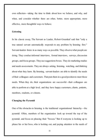11
own reflection—taking the time to think about how we behave, and why, and
when, and consider whether there are other, better, more appropriate, more
effective, more thoughtful ways to behave.
Listening
In his classic essay, The Servant as Leader, Robert Greenleaf said that "only a
true natural servant automatically responds to any problem by listening first."
Servant-leaders listen in as many ways as possible. They observewhat people are
doing. They conductinformal interviews, formal interviews, surveys, discussion
groups, and focus groups. Theyusesuggestions boxes. They do marketing studies
and needs assessments. They are always asking, listening, watching, and thinking
about what they learn. By listening, servant-leaders are able to identify the needs
oftheir colleagues and customers. Thatputs them in a good positionto meet those
needs. When they do, their organizations are successful—their colleagues are
able to perform at a high level, and they have happy customers, clients, patients,
members, students, or citizens.
Changing the Pyramid
One of the obstacles to listening is the traditional organizational hierarchy—the
pyramid. Often, members of the organization look up toward the top of the
pyramid, and focus on pleasing their "bosses." But if everyone is looking up to
please his or her boss, who is looking out, and paying attention to the needs of
 