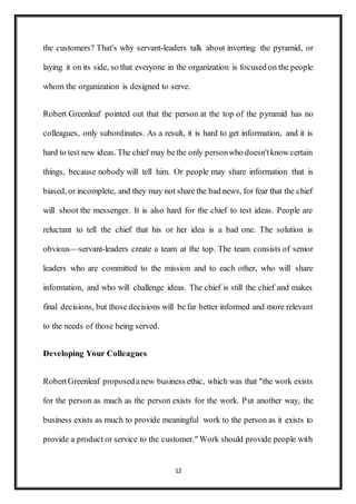 12
the customers? That's why servant-leaders talk about inverting the pyramid, or
laying it on its side, so that everyone in the organization is focused on the people
whom the organization is designed to serve.
Robert Greenleaf pointed out that the person at the top of the pyramid has no
colleagues, only subordinates. As a result, it is hard to get information, and it is
hard to test new ideas. The chief may bethe only personwho doesn'tknowcertain
things, because nobody will tell him. Or people may share information that is
biased, or incomplete, and they may not share the bad news, for fear that the chief
will shoot the messenger. It is also hard for the chief to test ideas. People are
reluctant to tell the chief that his or her idea is a bad one. The solution is
obvious—servant-leaders create a team at the top. The team consists of senior
leaders who are committed to the mission and to each other, who will share
information, and who will challenge ideas. The chief is still the chief and makes
final decisions, but those decisions will be far better informed and more relevant
to the needs of those being served.
Developing Your Colleagues
RobertGreenleaf proposedanew business ethic, which was that "the work exists
for the person as much as the person exists for the work. Put another way, the
business exists as much to provide meaningful work to the person as it exists to
provide a product or service to the customer." Work should provide people with
 