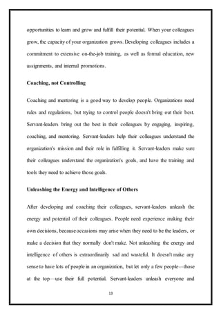 13
opportunities to learn and grow and fulfill their potential. When your colleagues
grow, the capacity of your organization grows. Developing colleagues includes a
commitment to extensive on-the-job training, as well as formal education, new
assignments, and internal promotions.
Coaching, not Controlling
Coaching and mentoring is a good way to develop people. Organizations need
rules and regulations, but trying to control people doesn't bring out their best.
Servant-leaders bring out the best in their colleagues by engaging, inspiring,
coaching, and mentoring. Servant-leaders help their colleagues understand the
organization's mission and their role in fulfilling it. Servant-leaders make sure
their colleagues understand the organization's goals, and have the training and
tools they need to achieve those goals.
Unleashing the Energy and Intelligence of Others
After developing and coaching their colleagues, servant-leaders unleash the
energy and potential of their colleagues. People need experience making their
own decisions, becauseoccasions may arise when they need to be the leaders, or
make a decision that they normally don't make. Not unleashing the energy and
intelligence of others is extraordinarily sad and wasteful. It doesn't make any
sense to have lots of people in an organization, but let only a few people—those
at the top—use their full potential. Servant-leaders unleash everyone and
 