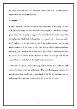 14
encourage them to make the maximum contribution they can make to the
organization and the people it serves.
Foresight
Robert Greenleaf said that foresight is the central ethic of leadership. In The
Servant as Leader, he said that "prescience, or foresight, is a better than average
guess about what is going to happen when in the future." Greenleaf said that
foresight is the "lead" that the leader has. If you aren't out in front, you really
aren't leading—you are just reacting. And if you are just reacting, you may run
out of options, and get boxed in, and start making bad decisions—including
unethical ones. Greenleaf said that the failure of a leader to foresee events may
be viewed as an ethical failure, because a failure of foresight can put an
organization in a bad situation that might have been avoided.
While there are other practices that help servant-leaders to be effective and
successful, these seven are fundamental. They are about paying attention to
people, developing people, and looking ahead so that the servant-leader and his
colleagues will be able to continue serving others, far into the future.
 
