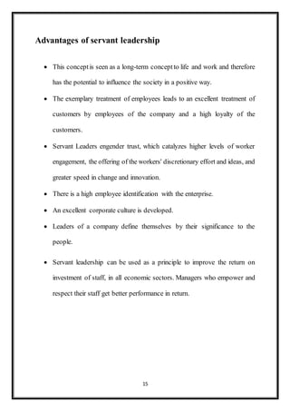 15
Advantages of servant leadership
 This conceptis seen as a long-term conceptto life and work and therefore
has the potential to influence the society in a positive way.
 The exemplary treatment of employees leads to an excellent treatment of
customers by employees of the company and a high loyalty of the
customers.
 Servant Leaders engender trust, which catalyzes higher levels of worker
engagement, the offering of the workers' discretionary effort and ideas, and
greater speed in change and innovation.
 There is a high employee identification with the enterprise.
 An excellent corporate culture is developed.
 Leaders of a company define themselves by their significance to the
people.
 Servant leadership can be used as a principle to improve the return on
investment of staff, in all economic sectors. Managers who empower and
respect their staff get better performance in return.
 