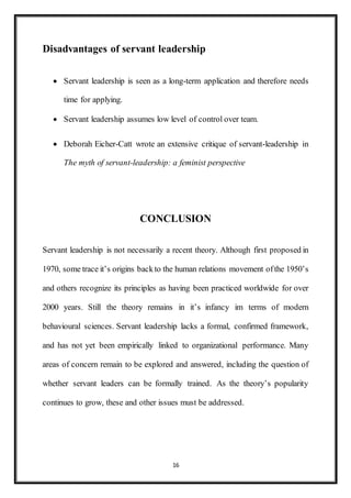 16
Disadvantages of servant leadership
 Servant leadership is seen as a long-term application and therefore needs
time for applying.
 Servant leadership assumes low level of control over team.
 Deborah Eicher-Catt wrote an extensive critique of servant-leadership in
The myth of servant-leadership: a feminist perspective
CONCLUSION
Servant leadership is not necessarily a recent theory. Although first proposed in
1970, some trace it’s origins back to the human relations movement ofthe 1950’s
and others recognize its principles as having been practiced worldwide for over
2000 years. Still the theory remains in it’s infancy im terms of modern
behavioural sciences. Servant leadership lacks a formal, confirmed framework,
and has not yet been empirically linked to organizational performance. Many
areas of concern remain to be explored and answered, including the question of
whether servant leaders can be formally trained. As the theory’s popularity
continues to grow, these and other issues must be addressed.
 