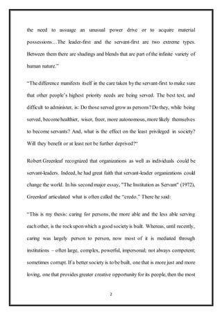 2
the need to assuage an unusual power drive or to acquire material
possessions…The leader-first and the servant-first are two extreme types.
Between them there are shadings and blends that are part ofthe infinite variety of
human nature.”
“Thedifference manifests itself in the care taken bythe servant-first to make sure
that other people’s highest priority needs are being served. The best test, and
difficult to administer, is: Do those served grow as persons?Do they, while being
served, becomehealthier, wiser, freer, more autonomous, more likely themselves
to become servants? And, what is the effect on the least privileged in society?
Will they benefit or at least not be further deprived?“
Robert Greenleaf recognized that organizations as well as individuals could be
servant-leaders. Indeed, he had great faith that servant-leader organizations could
change the world. In his second major essay, "The Institution as Servant" (1972),
Greenleaf articulated what is often called the “credo.” There he said:
“This is my thesis: caring for persons, the more able and the less able serving
each other, is the rockuponwhich a good societyis built. Whereas, until recently,
caring was largely person to person, now most of it is mediated through
institutions – often large, complex, powerful, impersonal; not always competent;
sometimes corrupt. If a better society is to be built, one that is more just and more
loving, one that provides greater creative opportunity for its people, then the most
 