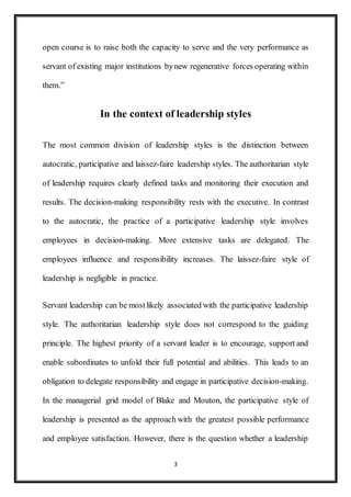 3
open course is to raise both the capacity to serve and the very performance as
servant of existing major institutions bynew regenerative forces operating within
them.”
In the context of leadership styles
The most common division of leadership styles is the distinction between
autocratic, participative and laissez-faire leadership styles. The authoritarian style
of leadership requires clearly defined tasks and monitoring their execution and
results. The decision-making responsibility rests with the executive. In contrast
to the autocratic, the practice of a participative leadership style involves
employees in decision-making. More extensive tasks are delegated. The
employees influence and responsibility increases. The laissez-faire style of
leadership is negligible in practice.
Servant leadership can be mostlikely associated with the participative leadership
style. The authoritarian leadership style does not correspond to the guiding
principle. The highest priority of a servant leader is to encourage, support and
enable subordinates to unfold their full potential and abilities. This leads to an
obligation to delegate responsibility and engage in participative decision-making.
In the managerial grid model of Blake and Mouton, the participative style of
leadership is presented as the approach with the greatest possible performance
and employee satisfaction. However, there is the question whether a leadership
 