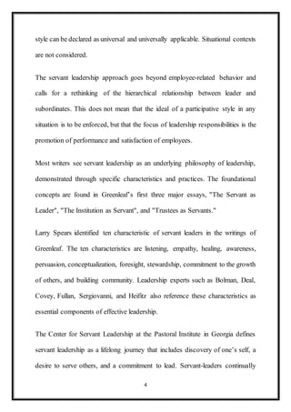 4
style can be declared as universal and universally applicable. Situational contexts
are not considered.
The servant leadership approach goes beyond employee-related behavior and
calls for a rethinking of the hierarchical relationship between leader and
subordinates. This does not mean that the ideal of a participative style in any
situation is to be enforced, but that the focus of leadership responsibilities is the
promotion of performance and satisfaction of employees.
Most writers see servant leadership as an underlying philosophy of leadership,
demonstrated through specific characteristics and practices. The foundational
concepts are found in Greenleaf’s first three major essays, "The Servant as
Leader", "The Institution as Servant", and "Trustees as Servants."
Larry Spears identified ten characteristic of servant leaders in the writings of
Greenleaf. The ten characteristics are listening, empathy, healing, awareness,
persuasion, conceptualization, foresight, stewardship, commitment to the growth
of others, and building community. Leadership experts such as Bolman, Deal,
Covey, Fullan, Sergiovanni, and Heifitz also reference these characteristics as
essential components of effective leadership.
The Center for Servant Leadership at the Pastoral Institute in Georgia defines
servant leadership as a lifelong journey that includes discovery of one’s self, a
desire to serve others, and a commitment to lead. Servant-leaders continually
 