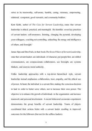 5
strive to be trustworthy, self-aware, humble, caring, visionary, empowering,
relational, competent, good stewards, and community builders.
Kent Keith, author of The Case for Servant Leadership, states that servant
leadership is ethical, practical, and meaningful. He identifies seven key practices
of servant leaders: self-awareness, listening, changing the pyramid, developing
your colleagues, coaching not controlling, unleashing the energy and intelligence
of others, and foresight.'
James Sipe and Don Frick, in their book TheSeven Pillars of ServantLeadership,
state that servant-leaders are individuals of character, put people first, are skilled
communicators, are compassionate collaborators, use foresight, are systems
thinkers, and exercise moral authority.
Unlike leadership approaches with a top-down hierarchical style, servant
leadership instead emphasizes collaboration, trust, empathy, and the ethical use
of power. At heart, the individual is a servant first, making the conscious decision
to lead in order to better serve others, not to increase their own power. The
objective is to enhance the growth of individuals in the organization and increase
teamwork and personal involvement. A recent behavioral economics experiment
demonstrates the group benefits of servant leadership. Teams of players
coordinated their actions better with a servant leader resulting in improved
outcomes for the followers (but not for the selfless leaders).
 