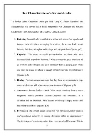 6
Ten Characteristics of a Servant-Leader
To further define Greenleaf's paradigm shift, Larry C. Spears identified ten
characteristics of a servant-leader in his paper titled "On Character and Servant
Leadership: Ten Characteristics of Effective, Caring Leaders:
1. Listening: Servant leader must listen to verbal and non-verbal signals and
interpret what the others are saying. In addition, the servant leader must
listen to their inner thoughts and feelings and interpret them (Spears, p.2).
2. Empathy: "The most successful servant-leaders are those who have
becomeskilled empathetic listeners." "One assumes the good intentions of
co-workers and colleagues and does not reject them as people, even when
one may be forced to refuse to accept certain behaviors or performance
(Spears, p.3).
3. Healing: "servant-leaders recognize that they have an opportunity to help
make whole those with whom they come in contact" (Spears, p.3).
4. Awareness: Servant leaders should "view most situations from a more
integrated, holistic position." Robert Greenleaf said awareness "is a
disturber and an awakener. Able leaders are usually sharply awake and
reasonably disturbed" (Spears, p.3).
5. Persuasion:The servant leader should rely "on persuasion, rather than on
one's positional authority, in making decisions within an organization."
The technique of convincing rather than coercion should be used. This is
 