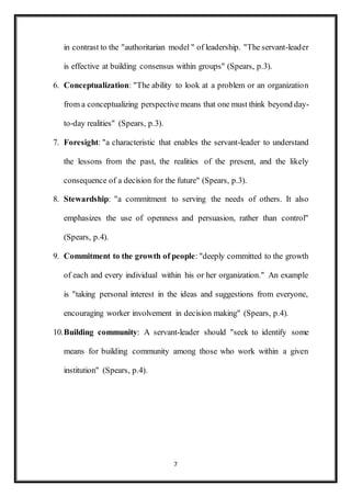 7
in contrast to the "authoritarian model " of leadership. "The servant-leader
is effective at building consensus within groups" (Spears, p.3).
6. Conceptualization: "The ability to look at a problem or an organization
from a conceptualizing perspective means that one must think beyond day-
to-day realities" (Spears, p.3).
7. Foresight: "a characteristic that enables the servant-leader to understand
the lessons from the past, the realities of the present, and the likely
consequence of a decision for the future" (Spears, p.3).
8. Stewardship: "a commitment to serving the needs of others. It also
emphasizes the use of openness and persuasion, rather than control"
(Spears, p.4).
9. Commitment to the growth of people: "deeply committed to the growth
of each and every individual within his or her organization." An example
is "taking personal interest in the ideas and suggestions from everyone,
encouraging worker involvement in decision making" (Spears, p.4).
10.Building community: A servant-leader should "seek to identify some
means for building community among those who work within a given
institution" (Spears, p.4).
 
