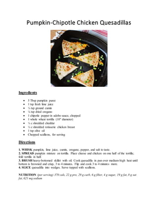 Pumpkin-Chipotle Chicken Quesadillas
Ingredients
 5 Tbsp pumpkin puree
 1 tsp fresh lime juice
 ¼ tsp ground cumin
 ⅛ tsp dried oregano
 1 chipotle pepper in adobo sauce, chopped
 1 whole wheat tortilla (10" diameter)
 ¼ c shredded cheddar
 ¼ c shredded rotisserie chicken breast
 1 tsp olive oil
 Chopped scallions, for serving
Directions
1. WHISK pumpkin, lime juice, cumin, oregano, pepper, and salt to taste.
2. SPREAD pumpkin mixture on tortilla. Place cheese and chicken on one half of the tortilla;
fold tortilla in half.
3. BRUSH heavy-bottomed skillet with oil. Cook quesadilla in pan over medium-high heat until
bottom is browned and crisp, 3 to 4 minutes. Flip and cook 3 to 4 minutes more.
4. SLICE quesadilla into wedges. Serve topped with scallions.
NUTRITION (per serving) 370 cals, 22 g pro, 29 g carb, 6 g fiber, 4 g sugar, 19 g fat, 8 g sat
fat, 621 mg sodium
 