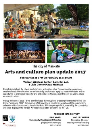 The city of Mankato
Arts and culture plan update 2017
Provide input about the city of Mankato's arts and culture plan. The community engagement
sessions listed above includes performances by local artists, a pop up Museum of Ideas, and an
opportunity to share your vision for arts and culture in Mankato over the next ten years. All are
welcome to attend.
Verizon Wireless Center, Conf. Rm 245,
1 Civic Center Plaza, Mankato
FOR MORE INFO CONTACT:
NOELLE LAWTON
Executive Director
director@twinriversarts.org
507-387-2387
February 21 at 6 PM OR February 25 at 10 AM
Pop Up Museum of Ideas - Bring a small object, drawing, photo or description that represents the
theme "Imagining 2027". The Museum of Ideas will be a visual representation of the community's
collective vision for arts and culture in Mankato. This temporary exhibit, created by the community,
will be on display in the Verizon Wireless Center lobby between Feb. 21 – 25.
PAUL VOGEL
Community Development Director
pvogel@mankatomn.gov
507-387-8613
 