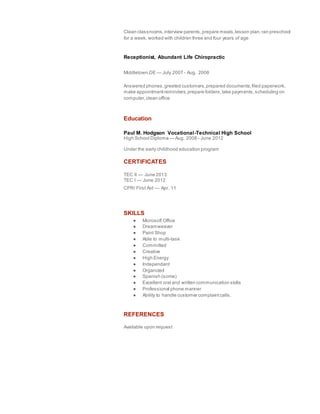 Clean classrooms,interview parents,prepare meals,lesson plan,ran preschool
for a week, worked with children three and four years of age
Receptionist, Abundant Life Chiropractic
Middletown,DE — July 2007 - Aug. 2008
Answered phones,greeted customers,prepared documents,filed paperwork,
make appointmentreminders,prepare folders,take payments,scheduling on
computer,clean office
Education
Paul M. Hodgson Vocational-Technical High School
High School Diploma — Aug. 2008 - June 2012
Under the early childhood education program
CERTIFICATES
TEC II — June 2013
TEC I — June 2012
CPR/ First Aid — Apr. 11
SKILLS
● Microsoft Office
● Dreamweaver
● Paint Shop
● Able to multi-task
● Committed
● Creative
● High Energy
● Independant
● Organized
● Spanish (some)
● Excellent oral and written communication skills
● Professional phone manner
● Ability to handle customer complaintcalls.
REFERENCES
Available upon request
 