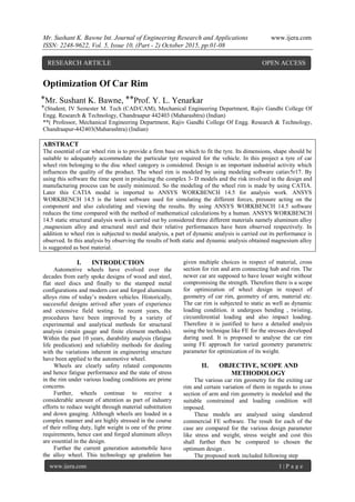 Mr. Sushant K. Bawne Int. Journal of Engineering Research and Applications www.ijera.com
ISSN: 2248-9622, Vol. 5, Issue 10, (Part - 2) October 2015, pp.01-08
www.ijera.com 1 | P a g e
Optimization Of Car Rim
⃰ Mr. Sushant K. Bawne, ⃰ ⃰ Prof. Y. L. Yenarkar
⃰ (Student, IV Semester M. Tech (CAD/CAM), Mechanical Engineering Department, Rajiv Gandhi College Of
Engg. Research & Technology, Chandraapur 442403 (Maharashtra) (Indian)
**( Professor, Mechanical Engineering Department, Rajiv Gandhi College Of Engg. Research & Technology,
Chandraapur-442403(Maharashtra) (Indian)
ABSTRACT
The essential of car wheel rim is to provide a firm base on which to fit the tyre. Its dimensions, shape should be
suitable to adequately accommodate the particular tyre required for the vehicle. In this project a tyre of car
wheel rim belonging to the disc wheel category is considered. Design is an important industrial activity which
influences the quality of the product. The wheel rim is modeled by using modeling software catiav5r17. By
using this software the time spent in producing the complex 3- D models and the risk involved in the design and
manufacturing process can be easily minimized. So the modeling of the wheel rim is made by using CATIA.
Later this CATIA modal is imported to ANSYS WORKBENCH 14.5 for analysis work. ANSYS
WORKBENCH 14.5 is the latest software used for simulating the different forces, pressure acting on the
component and also calculating and viewing the results. By using ANSYS WORKBENCH 14.5 software
reduces the time compared with the method of mathematical calculations by a human. ANSYS WORKBENCH
14.5 static structural analysis work is carried out by considered three different materials namely aluminum alloy
,magnesium alloy and structural steel and their relative performances have been observed respectively. In
addition to wheel rim is subjected to modal analysis, a part of dynamic analysis is carried out its performance is
observed. In this analysis by observing the results of both static and dynamic analysis obtained magnesium alloy
is suggested as best material.
I. INTRODUCTION
Automotive wheels have evolved over the
decades from early spoke designs of wood and steel,
flat steel discs and finally to the stamped metal
configurations and modern cast and forged aluminum
alloys rims of today’s modern vehicles. Historically,
successful designs arrived after years of experience
and extensive field testing. In recent years, the
procedures have been improved by a variety of
experimental and analytical methods for structural
analysis (strain gauge and finite element methods).
Within the past 10 years, durability analysis (fatigue
life predication) and reliability methods for dealing
with the variations inherent in engineering structure
have been applied to the automotive wheel.
Wheels are clearly safety related components
and hence fatigue performance and the state of stress
in the rim under various loading conditions are prime
concerns.
Further, wheels continue to receive a
considerable amount of attention as part of industry
efforts to reduce weight through material substitution
and down gauging. Although wheels are loaded in a
complex manner and are highly stressed in the course
of their rolling duty, light weight is one of the prime
requirements, hence cast and forged aluminum alloys
are essential in the design.
Further the current generation automobile have
the alloy wheel. This technology up gradation has
given multiple choices in respect of material, cross
section for rim and arm connecting hub and rim. The
newer car are supposed to have lesser weight without
compromising the strength. Therefore there is a scope
for optimization of wheel design in respect of
geometry of car rim, geometry of arm, material etc.
The car rim is subjected to static as well as dynamic
loading condition. it undergoes bending , twisting,
circumferential loading and also impact loading.
Therefore it is justified to have a detailed analysis
using the technique like FE for the stresses developed
during used. It is proposed to analyse the car rim
using FE approach for varied geometry parametric
parameter for optimization of its weight.
II. OBJECTIVE, SCOPE AND
METHODOLOGY
The various car rim geometry for the exiting car
rim and certain variation of them in regards to cross
section of arm and rim geometry is modeled and the
suitable constrained and loading condition will
imposed.
These models are analysed using slandered
commercial FE software. The result for each of the
case are compared for the various design parameter
like stress and weight, stress weight and cost this
shall further then be compared to chosen the
optimum design .
The proposed work included following step
RESEARCH ARTICLE OPEN ACCESS
 