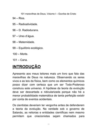 101 maravilhas de Deus, Volume I – Escriba de Cristo
94 – Rios.
95 – Radioatividade.
96 – D. Radiodurans.
97 – Urso d’água.
98 – Maternidade.
99 – Equilíbrio ecológico.
100 – Morte.
101 – Cana.
INTRODUÇÃO
Apresento aos meus leitores mais um livro que fala das
maravilhas de Deus na natureza. Observando os seres
vivos e as leis da física, bem como os elementos químicos
posso dizer com certeza que um ser Todo-Poderoso
construiu este universo. A hipótese da teoria da evolução
deve ser descartada e ridicularizada porque não há a
menor probabilidade matemática de tanta perfeição existir
por conta de eventos acidentais.
Os cientistas deveriam ter vergonha antes de defenderem
a teoria da evolução. Na verdade sob o governo de
Satanás, as reitorias e entidades científicas nem mesmo
permitem que criacionistas sejam chamados para
10
 