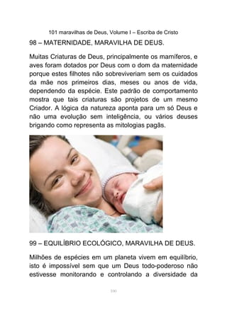 101 maravilhas de Deus, Volume I – Escriba de Cristo
98 – MATERNIDADE, MARAVILHA DE DEUS.
Muitas Criaturas de Deus, principalmente os mamíferos, e
aves foram dotados por Deus com o dom da maternidade
porque estes filhotes não sobreviveriam sem os cuidados
da mãe nos primeiros dias, meses ou anos de vida,
dependendo da espécie. Este padrão de comportamento
mostra que tais criaturas são projetos de um mesmo
Criador. A lógica da natureza aponta para um só Deus e
não uma evolução sem inteligência, ou vários deuses
brigando como representa as mitologias pagãs.
99 – EQUILÍBRIO ECOLÓGICO, MARAVILHA DE DEUS.
Milhões de espécies em um planeta vivem em equilíbrio,
isto é impossível sem que um Deus todo-poderoso não
estivesse monitorando e controlando a diversidade da
100
 