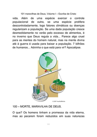 101 maravilhas de Deus, Volume I – Escriba de Cristo
vida. Além de uma espécie exercer o controle
populacional de outra, se uma espécie prolifera
descontroladamente, logo fatores climáticos ou doenças
regularizam a população. Se uma dada população cresce
desmedidamente no verão pelo excesso de alimentos, é
no inverno que Deus regula a vida... Parece algo cruel
para as mentes do homem natural, mas na mente divina
até à guerra é usada para baixar a população. 7 bilhões
de humanos... Advinha o que está para vir? Apocalipse.
100 – MORTE, MARAVILHA DE DEUS.
O que? Os homens tinham a promessa da vida eterna,
mas ao pecarem foram reduzidos em suas naturezas
101
 