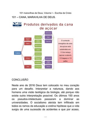 101 maravilhas de Deus, Volume I – Escriba de Cristo
101 – CANA, MARAVILHA DE DEUS.
CONCLUSÃO
Neste ano de 2016 Deus tem colocado no meu coração
para um desafio. Interpretar a natureza, dando aos
homens uma visão teológica da biologia, até porque não
existe outra interpretação possível. Os últimos 150 anos
os pseudos-intelectuais passaram a dominar as
universidades. O socialismo ateísta tem infiltrado em
todos os ramos da educação a cretina hipótese que a vida
surgiu de uma sucessão de acidentes e que por acaso,
103
 