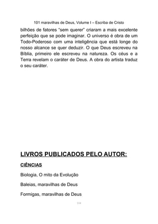 101 maravilhas de Deus, Volume I – Escriba de Cristo
bilhões de fatores “sem querer” criaram a mais excelente
perfeição que se pode imaginar. O universo é obra de um
Todo-Poderoso com uma inteligência que está longe do
nosso alcance se quer deduzir. O que Deus escreveu na
Bíblia, primeiro ele escreveu na natureza. Os céus e a
Terra revelam o caráter de Deus. A obra do artista traduz
o seu caráter.
LIVROS PUBLICADOS PELO AUTOR:
CIÊNCIAS
Biologia, O mito da Evolução
Baleias, maravilhas de Deus
Formigas, maravilhas de Deus
104
 