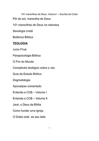 101 maravilhas de Deus, Volume I – Escriba de Cristo
Pôr do sol, maravilha de Deus
101 maravilhas de Deus na natureza
Sexologia cristã
Botânica Bíblica
TEOLOGIA
Juízo Final
Parapsicologia Bíblica
O Fim do Mundo
Compêndio teológico sobre o véu
Guia de Estudo Bíblico
Dogmatologia
Apocalipse comentado
Entenda a CCB – Volume I
Entenda a CCB – Volume II
Javé, o Deus da Bíblia
Como fundar uma Igreja
O Diabo está ao seu lado
105
 