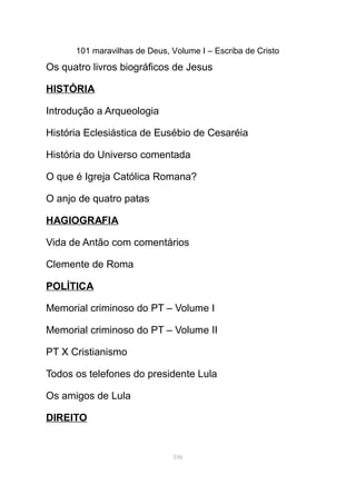 101 maravilhas de Deus, Volume I – Escriba de Cristo
Os quatro livros biográficos de Jesus
HISTÓRIA
Introdução a Arqueologia
História Eclesiástica de Eusébio de Cesaréia
História do Universo comentada
O que é Igreja Católica Romana?
O anjo de quatro patas
HAGIOGRAFIA
Vida de Antão com comentários
Clemente de Roma
POLÍTICA
Memorial criminoso do PT – Volume I
Memorial criminoso do PT – Volume II
PT X Cristianismo
Todos os telefones do presidente Lula
Os amigos de Lula
DIREITO
106
 