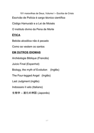 101 maravilhas de Deus, Volume I – Escriba de Cristo
Escrivão de Polícia é cargo técnico científico
Código Hamurabi e a Lei de Moisés
O instituto divino da Pena de Morte
ÉTICA
Bebida alcoólica não é pecado
Como se vestem os santos
EM OUTROS IDIOMAS
Archéologie Biblique (Francês)
Juicio Final (Espanhol)
Biology, the myth of Evolution (Inglês)
The Four-legged Angel (Inglês)
Last Judgment (inglês)
Indossare il velo (Italiano)
生物学 – 進化の神話 (Japonês)
107
 