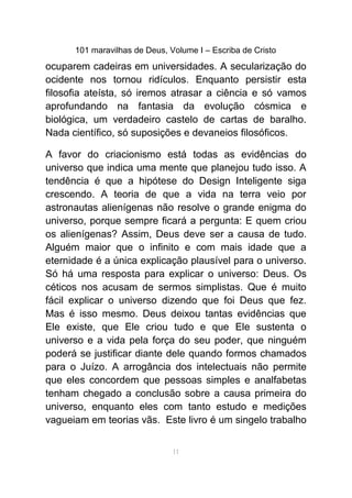 101 maravilhas de Deus, Volume I – Escriba de Cristo
ocuparem cadeiras em universidades. A secularização do
ocidente nos tornou ridículos. Enquanto persistir esta
filosofia ateísta, só iremos atrasar a ciência e só vamos
aprofundando na fantasia da evolução cósmica e
biológica, um verdadeiro castelo de cartas de baralho.
Nada científico, só suposições e devaneios filosóficos.
A favor do criacionismo está todas as evidências do
universo que indica uma mente que planejou tudo isso. A
tendência é que a hipótese do Design Inteligente siga
crescendo. A teoria de que a vida na terra veio por
astronautas alienígenas não resolve o grande enigma do
universo, porque sempre ficará a pergunta: E quem criou
os alienígenas? Assim, Deus deve ser a causa de tudo.
Alguém maior que o infinito e com mais idade que a
eternidade é a única explicação plausível para o universo.
Só há uma resposta para explicar o universo: Deus. Os
céticos nos acusam de sermos simplistas. Que é muito
fácil explicar o universo dizendo que foi Deus que fez.
Mas é isso mesmo. Deus deixou tantas evidências que
Ele existe, que Ele criou tudo e que Ele sustenta o
universo e a vida pela força do seu poder, que ninguém
poderá se justificar diante dele quando formos chamados
para o Juízo. A arrogância dos intelectuais não permite
que eles concordem que pessoas simples e analfabetas
tenham chegado a conclusão sobre a causa primeira do
universo, enquanto eles com tanto estudo e medições
vagueiam em teorias vãs. Este livro é um singelo trabalho
11
 