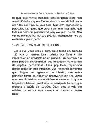 101 maravilhas de Deus, Volume I – Escriba de Cristo
na qual faço minhas humildes considerações sobre meu
amado Criador a quem Ele me deu o prazer de te-lo visto
em 1985 por mais de uma hora. Mas esta experiência é
particular, não quero que creiam em mim, mas acho que
todas as criaturas precisam crê naquele que tudo fez. Não
vamos envergonhar nossas próprias inteligências, eis as
evidências que exponho.
1 - VERMES, MARAVILHAS DE DEUS.
Tudo o que Deus criou é bom, diz a Bíblia em Génesis
1.25. Até os vermes foram criados por Deus e são
importantes no ecossistema do planeta, um exemplo é a
tênia parasita antrobothrium que hospedam os tubarões
da espécie cacharhinus. Uma população equilibrada
destes parasitas nos intestinos vive roubando alimentos
que chegam ao organismo do tubarão, mas estes
parasitas filtram os alimentos absorvendo até 455 vezes
mais metais tóxicos como cádmio e chumbo do que o
hospedeiro tubarão, prestando um serviço de limpeza que
melhora a saúde do tubarão. Deus criou a vida em
milhões de formas para viverem em harmonia, pense
nisso.
12
 