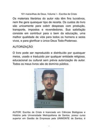 101 maravilhas de Deus, Volume I – Escriba de Cristo
Os materiais literários do autor não têm fins lucrativos,
nem lhe gera quaisquer tipo de receita. Os custos do livro
são unicamente para cobrir despesas com produção,
transporte, impostos e revendedores. Sua satisfação
consiste em contribuir para o bem da educação, uma
melhor qualidade de vida para todos os homens e seres
vivos, e para glorificar o único Deus Todo-Poderoso.
AUTORIZAÇÃO
O livro pode ser reproduzido e distribuído por quaisquer
meios, usado e traduzido por qualquer entidade religiosa,
educacional ou cultural sem prévia autorização do autor.
Todos os meus livros são de domínio público.
AUTOR: Escriba de Cristo é licenciado em Ciências Biológicas e
História pela Universidade Metropolitana de Santos; possui curso
superior em Gestão de Empresas pela UNIMONTE de Santos; é
2
 
