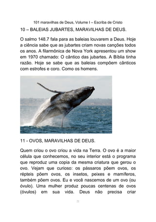 101 maravilhas de Deus, Volume I – Escriba de Cristo
10 – BALEIAS JUBARTES, MARAVILHAS DE DEUS.
O salmo 148.7 fala para as baleias louvarem a Deus. Hoje
a ciência sabe que as jubartes criam novas canções todos
os anos. A filarmônica de Nova York apresentou um show
em 1970 chamado: O cântico das jubartes. A Bíblia tinha
razão. Hoje se sabe que as baleias compõem cânticos
com estrofes e coro. Como os homens.
11 - OVOS, MARAVILHAS DE DEUS.
Quem criou o ovo criou a vida na Terra. O ovo é a maior
célula que conhecemos, no seu interior está o programa
que reproduz uma copia da mesma criatura que gerou o
ovo. Vejam que curioso: os pássaros põem ovos, os
répteis põem ovos, os insetos, peixes e mamíferos,
também põem ovos. Eu e você nascemos de um ovo (ou
óvulo). Uma mulher produz poucas centenas de ovos
(óvulos) em sua vida. Deus não precisa criar
21
 