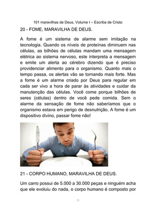 101 maravilhas de Deus, Volume I – Escriba de Cristo
20 - FOME, MARAVILHA DE DEUS.
A fome é um sistema de alarme sem imitação na
tecnologia. Quando os níveis de proteínas diminuem nas
células, as bilhões de células mandam uma mensagem
elétrica ao sistema nervoso, este interpreta a mensagem
e emite um alerta ao cérebro dizendo que é preciso
providenciar alimento para o organismo. Quanto mais o
tempo passa, os alertas vão se tornando mais forte. Mas
a fome é um alarme criado por Deus para regular em
cada ser vivo a hora de parar às atividades e cuidar da
manutenção das células. Você come porque bilhões de
seres (células) dentro de você pede comida. Sem o
alarme da sensação de fome não saberíamos que o
organismo estava em perigo de desnutrição. A fome é um
dispositivo divino, passar fome não!
21 - CORPO HUMANO, MARAVILHA DE DEUS.
Um carro possui de 5.000 a 30.000 peças e ninguém acha
que ele evoluiu do nada, o corpo humano é composto por
29
 