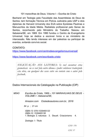 101 maravilhas de Deus, Volume I – Escriba de Cristo
Bacharel em Teologia pela Faculdade das Assembleias de Deus de
Santos; tem formação Técnica em Polícia Judiciária pela USP e dois
diplomas de Harvard University dos EUA sobre Epístolas Paulinas e
Manuscritos da Idade Média. Radialista profissional pelo Senac de
Santos, reconhecido pelo Ministério do Trabalho. Nasceu em
Itabaiana/SE, em 1969. Em 1990 fundou o Centro de Evangelismo
Universal; hoje se dedica a escrever livros e ao ministério de
intercessão. Não tendo interesse em dar palestras ou participar de
eventos, evitando convívio social.
CONTATO:
https://www.facebook.com/centrodeevangelismouniversal/
https://www.facebook.com/escribade.cristo
Dados Internacionais da Catalogação na Publicação (CIP)
3
M543 Escriba de Cristo, 1969 – 101 MARAVILHAS DE DEUS -
VOLUME I - Itabaiana/SE,
Amazon.com Clubedesautores.com.br, 2016
84 p. ; 21 cm
ISBN-13: 978-1539465133
ISBN-10: 1539465136
1. Biologia 2. natureza 3. Deus4. Criacionismo 4.
Zoologia I - Titulo
CDD 570
CDU 57
SOLICITAÇÃO AOS LEITORES: Se você encontrar erros
gramaticais ou se você fala outro idioma e puder colaborar traduzindo
esta obra, em qualquer dos casos entre em contato com o autor pelo
facebook.
 