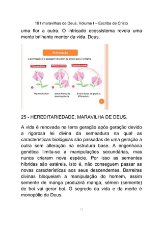 101 maravilhas de Deus, Volume I – Escriba de Cristo
uma flor a outra. O intricado ecossistema revela uma
mente brilhante mentor da vida. Deus.
25 - HEREDITARIEDADE, MARAVILHA DE DEUS.
A vida é renovada na terra geração após geração devido
a rigorosa lei divina da semeadura na qual as
características biológicas são passadas de uma geração a
outra sem alteração na estrutura base. A engenharia
genética limita-se a manipulações secundárias, mas
nunca criaram nova espécie. Por isso as sementes
híbridas são estéreis, isto é, não conseguem passar as
novas características aos seus descendentes. Barreiras
divinas bloqueiam a manipulação do homem, assim
semente de manga produzirá manga, sémen (semente)
de boi vai gerar boi. O segredo da vida e da morte é
monopólio de Deus.
33
 
