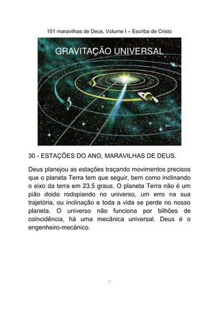 101 maravilhas de Deus, Volume I – Escriba de Cristo
30 - ESTAÇÕES DO ANO, MARAVILHAS DE DEUS.
Deus planejou as estações traçando movimentos precisos
que o planeta Terra tem que seguir, bem como inclinando
o eixo da terra em 23,5 graus. O planeta Terra não é um
pião doido rodopiando no universo, um erro na sua
trajetória, ou inclinação e toda a vida se perde no nosso
planeta. O universo não funciona por bilhões de
coincidência, há uma mecânica universal. Deus é o
engenheiro-mecânico.
37
 