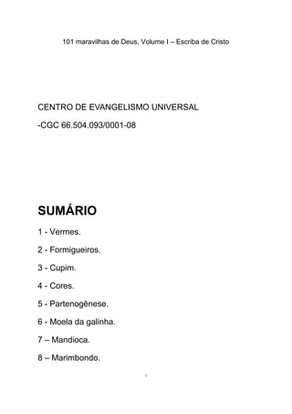 101 maravilhas de Deus, Volume I – Escriba de Cristo
CENTRO DE EVANGELISMO UNIVERSAL
-CGC 66.504.093/0001-08
SUMÁRIO
1 - Vermes.
2 - Formigueiros.
3 - Cupim.
4 - Cores.
5 - Partenogênese.
6 - Moela da galinha.
7 – Mandioca.
8 – Marimbondo.
4
 