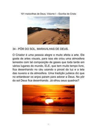 101 maravilhas de Deus, Volume I – Escriba de Cristo
34 - PÔR DO SOL, MARAVILHAS DE DEUS.
O Criador é uma pessoa alegre e muito afeita a arte. Ele
gosta de artes visuais, para isso ele criou uma atmosfera
terrestre com tal composição de gases que toda tarde em
vários lugares do mundo, ELE, que tem muito tempo livre,
fica desenhando no céu usando o pincel da luz e a tela
das nuvens e da atmosfera. Uma tradição judaica diz que
no entardecer os anjos param para adorar a Deus. No pôr
do sol Deus fica desenhando. Já olhou seus quadros?
41
 
