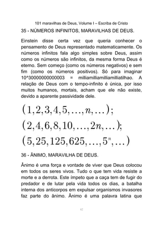 101 maravilhas de Deus, Volume I – Escriba de Cristo
35 - NÚMEROS INFINITOS, MARAVILHAS DE DEUS.
Einstein disse certa vez que queria conhecer o
pensamento de Deus representado matematicamente. Os
números infinitos fala algo simples sobre Deus, assim
como os números são infinitos, da mesma forma Deus é
eterno. Sem começo (como os números negativos) e sem
fim (como os números positivos). Só para imaginar
10^30000000000003 = milliamilliamilliamilliatilhao. A
relação de Deus com o tempo-infinito é única, por isso
muitos humanos, mortais, acham que ele não existe,
devido a aparente passividade dele.
36 - ÂNIMO, MARAVILHA DE DEUS.
Ânimo é uma força e vontade de viver que Deus colocou
em todos os seres vivos. Tudo o que tem vida resiste a
morte e a derrota. Este ímpeto que a caça tem de fugir do
predador e de lutar pela vida todos os dias, a batalha
interna dos anticorpos em expulsar organismos invasores
faz parte do ânimo. Ânimo é uma palavra latina que
42
 