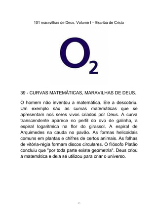 101 maravilhas de Deus, Volume I – Escriba de Cristo
39 - CURVAS MATEMÁTICAS, MARAVILHAS DE DEUS.
O homem não inventou a matemática. Ele a descobriu.
Um exemplo são as curvas matemáticas que se
apresentam nos seres vivos criados por Deus. A curva
transcendente aparece no perfil do ovo de galinha, a
espiral logaritmica na flor do girassol. A espiral de
Arquimedes na cauda no pavão. As formas helicoidais
comuns em plantas e chifres de certos animais. As folhas
de vitória-régia formam discos circulares. O filósofo Platão
concluiu que "por toda parte existe geometria". Deus criou
a matemática e dela se utilizou para criar o universo.
45
 