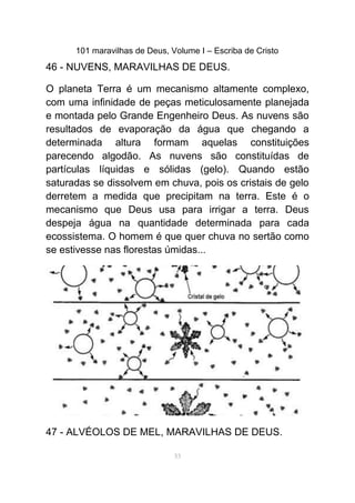 101 maravilhas de Deus, Volume I – Escriba de Cristo
46 - NUVENS, MARAVILHAS DE DEUS.
O planeta Terra é um mecanismo altamente complexo,
com uma infinidade de peças meticulosamente planejada
e montada pelo Grande Engenheiro Deus. As nuvens são
resultados de evaporação da água que chegando a
determinada altura formam aquelas constituições
parecendo algodão. As nuvens são constituídas de
partículas líquidas e sólidas (gelo). Quando estão
saturadas se dissolvem em chuva, pois os cristais de gelo
derretem a medida que precipitam na terra. Este é o
mecanismo que Deus usa para irrigar a terra. Deus
despeja água na quantidade determinada para cada
ecossistema. O homem é que quer chuva no sertão como
se estivesse nas florestas úmidas...
47 - ALVÉOLOS DE MEL, MARAVILHAS DE DEUS.
53
 