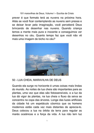 101 maravilhas de Deus, Volume I – Escriba de Cristo
prever é que formato terá as nuvens na próxima hora.
Aliás se você ficar contemplando as nuvens sem pressa e
se deixar levar pela imaginação, você perceberá Deus
brincando de desenhar nas nuvens. Quando criança
temos a mente mais pura e inocente e conseguimos ver
desenhos no céu. Quanto tempo faz que você não vê
mais uma imagem de bicho no céu?
50 - LUA CHEIA, MARAVILHA DE DEUS
Quando ela surge no horizonte é umas coisas mais lindas
do mundo. As noites de lua cheia são importantes para as
plantas, uma vez que elas são fotossensíveis, e a luz da
lua dá vigor às plantas, na lua cheia o fluxo da seiva se
concentra na copa das árvores. Longe das luzes artificiais
da cidade há um espetáculo cósmico que os homens
modernos estão cada vez mais distantes de aprecia-lo.
Deus colocou a lua na órbita da terra para regular as
marés oceânicas e a força da vida. A lua não tem luz
56
 