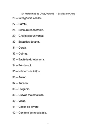 101 maravilhas de Deus, Volume I – Escriba de Cristo
26 – Inteligência celular.
27 – Bambu
28 – Besouro rinoceronte.
29 – Gravitação universal.
30 – Estações do ano.
31 – Corsa.
32 – Cobras.
33 – Bactéria do Atacama.
34 – Pôr do sol.
35 – Números infinitos.
36 – Ânimo.
37 – Tucano
38 – Oxigênio.
39 – Curvas matemáticas.
40 – Visão.
41 – Casca de árvore.
42 – Controle de natalidade.
6
 