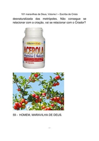 101 maravilhas de Deus, Volume I – Escriba de Cristo
desnaturalizada das metrópoles. Não consegue se
relacionar com a criação, vai se relacionar com o Criador?
59 - HOMEM, MARAVILHA DE DEUS.
65
 