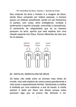 101 maravilhas de Deus, Volume I – Escriba de Cristo
Das criaturas da terra o homem é a imagem de Deus,
sendo Deus composto por tríplice pessoas, o homem
possui um atributo semelhante, sendo um ser tricotomico
(3 partes), com corpo, alma (inteligência, vontade e
sentimento) e espírito (intuição, comunhão e consciência).
O sentimento de religiosidade que só os homens
possuem na terra, aponta que está espécie tem uma
relação especial com Deus. Somos diferentes de tudo que
há no planeta.
60 - MATILHA, MARAVILHAS DE DEUS.
Os lobos não estão entre os animais mais fortes do
mundo, mas esta espécie de canino preza grandemente a
vida social e especialmente familiar. Geralmente a matilha
é chefiada por uma matriarca, a avó do bando. A chefia
sempre é dada por Deus aos idosos porque estes
possuem algo que os jovens vão demorar a ter:
66
 