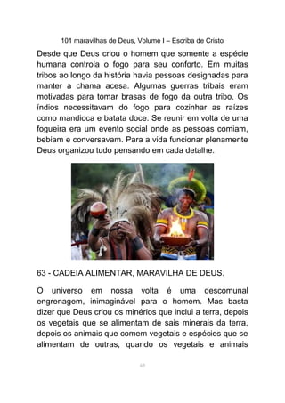 101 maravilhas de Deus, Volume I – Escriba de Cristo
Desde que Deus criou o homem que somente a espécie
humana controla o fogo para seu conforto. Em muitas
tribos ao longo da história havia pessoas designadas para
manter a chama acesa. Algumas guerras tribais eram
motivadas para tomar brasas de fogo da outra tribo. Os
índios necessitavam do fogo para cozinhar as raízes
como mandioca e batata doce. Se reunir em volta de uma
fogueira era um evento social onde as pessoas comiam,
bebiam e conversavam. Para a vida funcionar plenamente
Deus organizou tudo pensando em cada detalhe.
63 - CADEIA ALIMENTAR, MARAVILHA DE DEUS.
O universo em nossa volta é uma descomunal
engrenagem, inimaginável para o homem. Mas basta
dizer que Deus criou os minérios que inclui a terra, depois
os vegetais que se alimentam de sais minerais da terra,
depois os animais que comem vegetais e espécies que se
alimentam de outras, quando os vegetais e animais
69
 