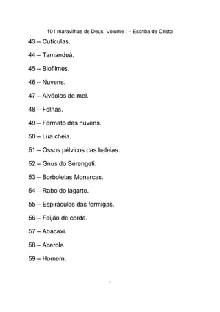 101 maravilhas de Deus, Volume I – Escriba de Cristo
43 – Cutículas.
44 – Tamanduá.
45 – Biofilmes.
46 – Nuvens.
47 – Alvéolos de mel.
48 – Folhas.
49 – Formato das nuvens.
50 – Lua cheia.
51 – Ossos pélvicos das baleias.
52 – Gnus do Serengeti.
53 – Borboletas Monarcas.
54 – Rabo do lagarto.
55 – Espiráculos das formigas.
56 – Feijão de corda.
57 – Abacaxi.
58 – Acerola
59 – Homem.
7
 