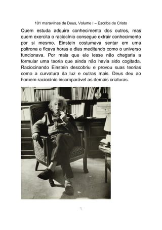 101 maravilhas de Deus, Volume I – Escriba de Cristo
Quem estuda adquire conhecimento dos outros, mas
quem exercita o raciocínio consegue extrair conhecimento
por si mesmo. Einstein costumava sentar em uma
poltrona e ficava horas e dias meditando como o universo
funcionava. Por mais que ele lesse não chegaria a
formular uma teoria que ainda não havia sido cogitada.
Raciocinando Einstein descobriu e provou suas teorias
como a curvatura da luz e outras mais. Deus deu ao
homem raciocínio incomparável as demais criaturas.
71
 